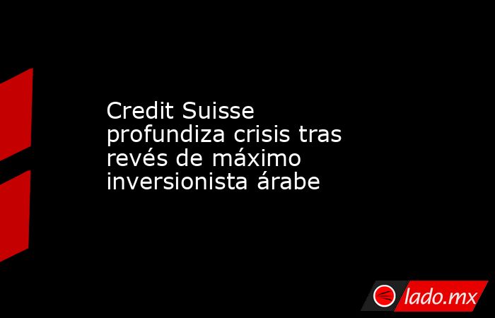 Credit Suisse profundiza crisis tras revés de máximo inversionista árabe. Noticias en tiempo real
