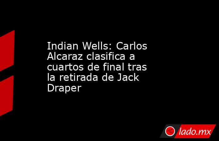 Indian Wells: Carlos Alcaraz clasifica a cuartos de final tras la retirada de Jack Draper. Noticias en tiempo real