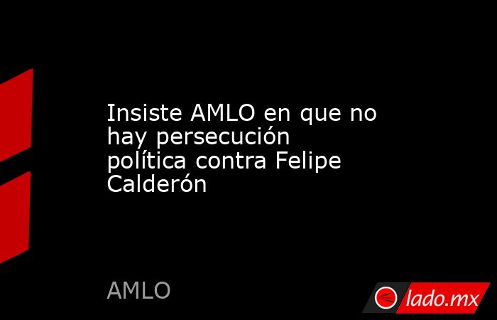 Insiste AMLO en que no hay persecución política contra Felipe Calderón. Noticias en tiempo real