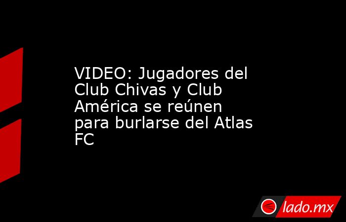 VIDEO: Jugadores del Club Chivas y Club América se reúnen para burlarse del Atlas FC. Noticias en tiempo real