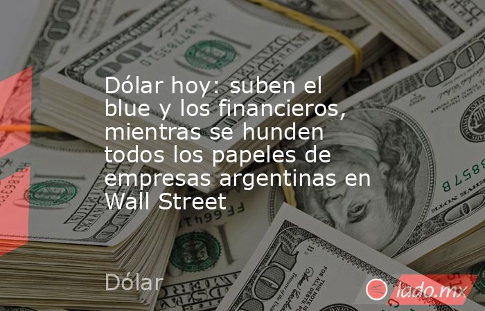 Dólar hoy: suben el blue y los financieros, mientras se hunden todos los papeles de empresas argentinas en Wall Street. Noticias en tiempo real
