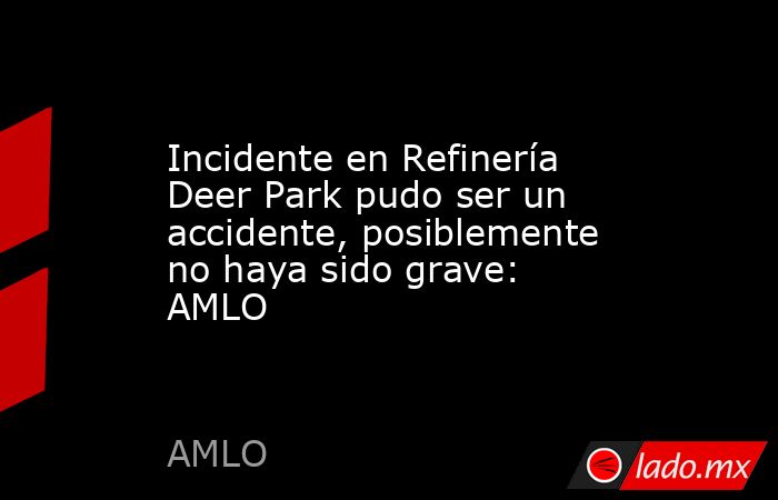 Incidente en Refinería Deer Park pudo ser un accidente, posiblemente no haya sido grave: AMLO. Noticias en tiempo real