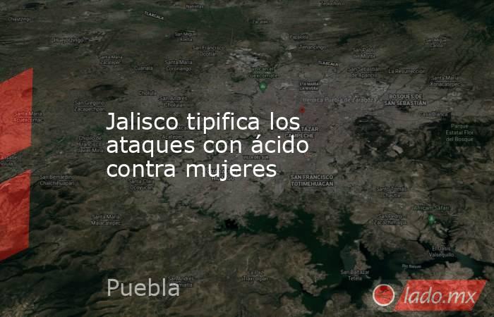 Jalisco tipifica los ataques con ácido contra mujeres. Noticias en tiempo real