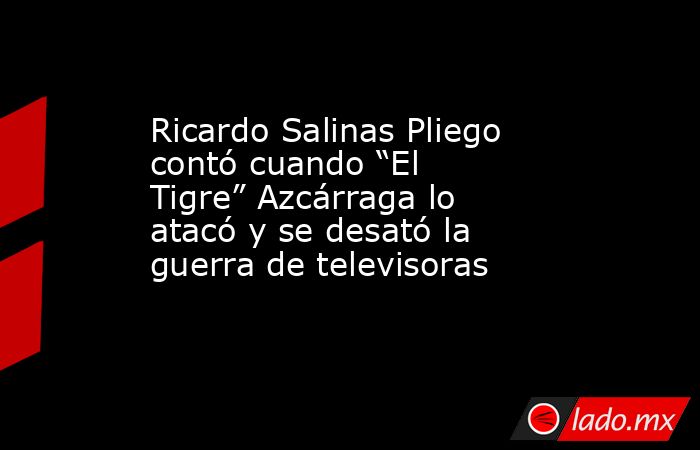 Ricardo Salinas Pliego contó cuando “El Tigre” Azcárraga lo atacó y se desató la guerra de televisoras. Noticias en tiempo real