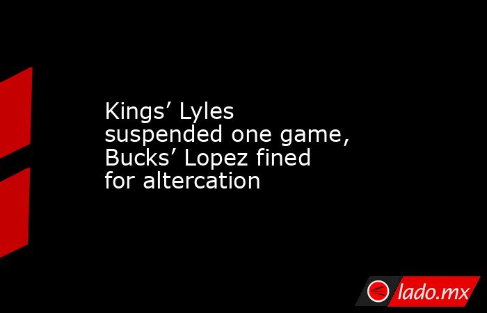 Kings’ Lyles suspended one game, Bucks’ Lopez fined for altercation. Noticias en tiempo real