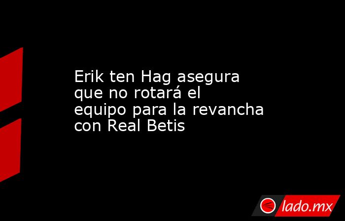 Erik ten Hag asegura que no rotará el equipo para la revancha con Real Betis. Noticias en tiempo real