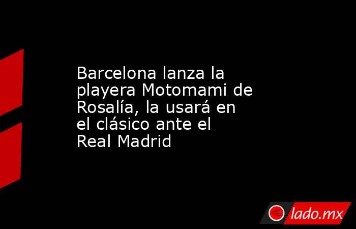 Barcelona lanza la playera Motomami de Rosalía, la usará en el clásico ante el Real Madrid. Noticias en tiempo real