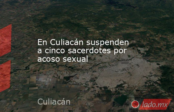 En Culiacán suspenden a cinco sacerdotes por acoso sexual. Noticias en tiempo real