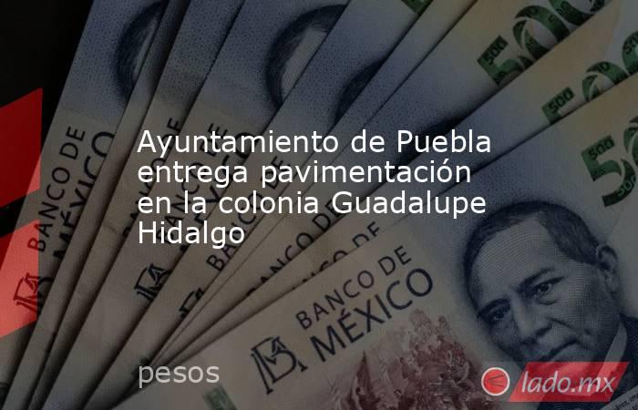 Ayuntamiento de Puebla entrega pavimentación en la colonia Guadalupe Hidalgo. Noticias en tiempo real
