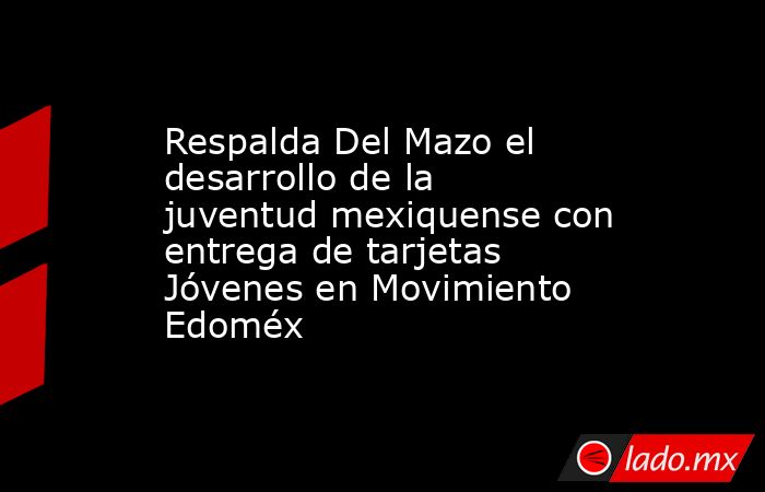 Respalda Del Mazo el desarrollo de la juventud mexiquense con entrega de tarjetas Jóvenes en Movimiento Edoméx. Noticias en tiempo real