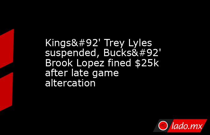 Kings\' Trey Lyles suspended, Bucks\' Brook Lopez fined $25k after late game altercation. Noticias en tiempo real