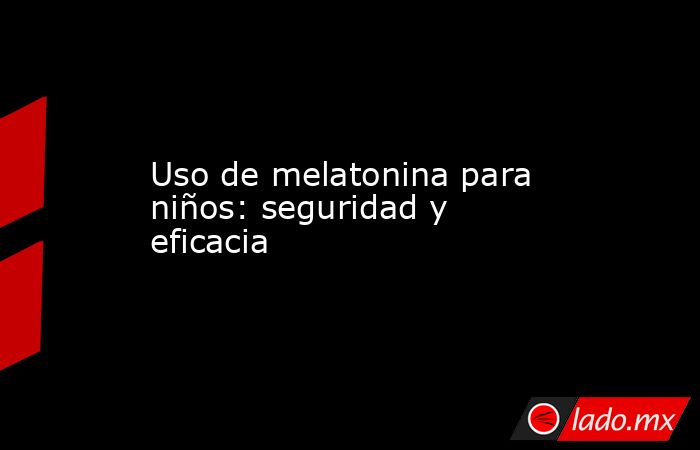 Uso de melatonina para niños: seguridad y eficacia. Noticias en tiempo real