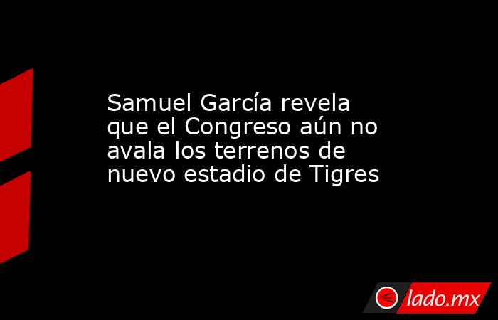 Samuel García revela que el Congreso aún no avala los terrenos de nuevo estadio de Tigres. Noticias en tiempo real