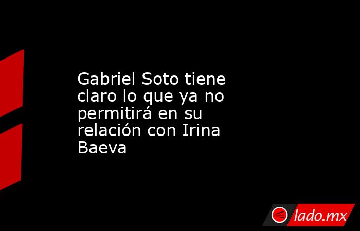 Gabriel Soto tiene claro lo que ya no permitirá en su relación con Irina Baeva. Noticias en tiempo real