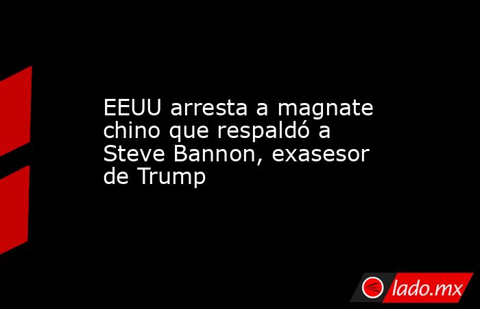 EEUU arresta a magnate chino que respaldó a Steve Bannon, exasesor de Trump. Noticias en tiempo real