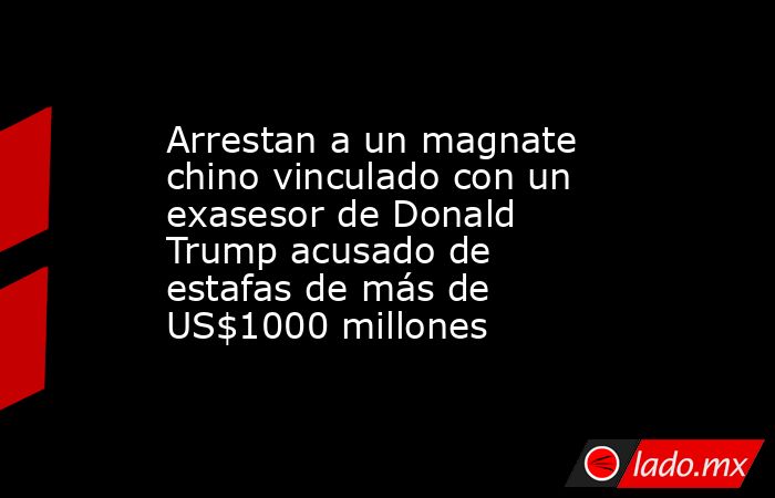 Arrestan a un magnate chino vinculado con un exasesor de Donald Trump acusado de estafas de más de US$1000 millones. Noticias en tiempo real