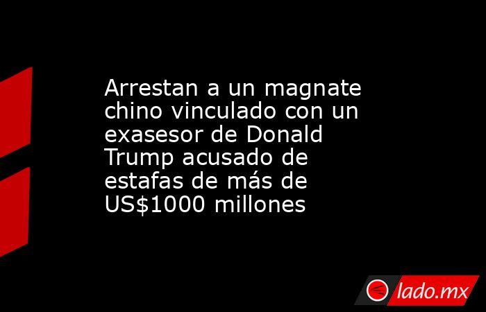 Arrestan a un magnate chino vinculado con un exasesor de Donald Trump acusado de estafas de más de US$1000 millones. Noticias en tiempo real
