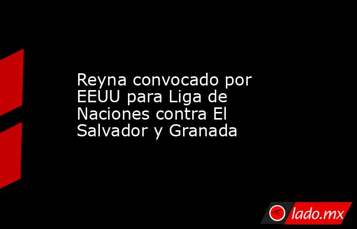 Reyna convocado por EEUU para Liga de Naciones contra El Salvador y Granada. Noticias en tiempo real