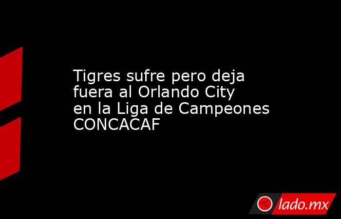 Tigres sufre pero deja fuera al Orlando City en la Liga de Campeones CONCACAF. Noticias en tiempo real