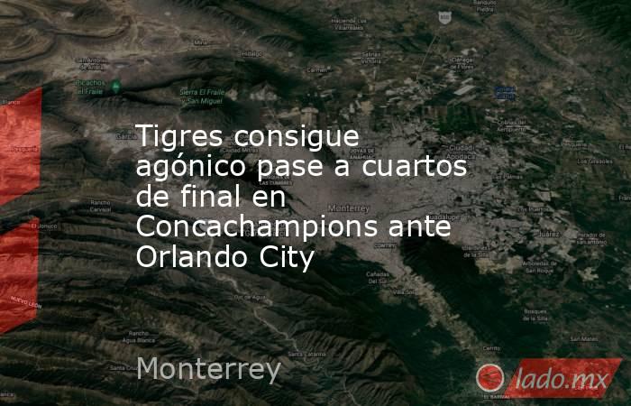 Tigres consigue agónico pase a cuartos de final en Concachampions ante Orlando City. Noticias en tiempo real