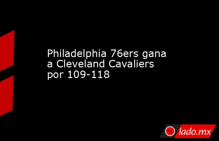 Philadelphia 76ers gana a Cleveland Cavaliers por 109-118. Noticias en tiempo real