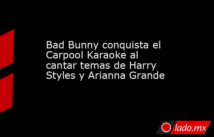 Bad Bunny conquista el Carpool Karaoke al cantar temas de Harry Styles y Arianna Grande. Noticias en tiempo real