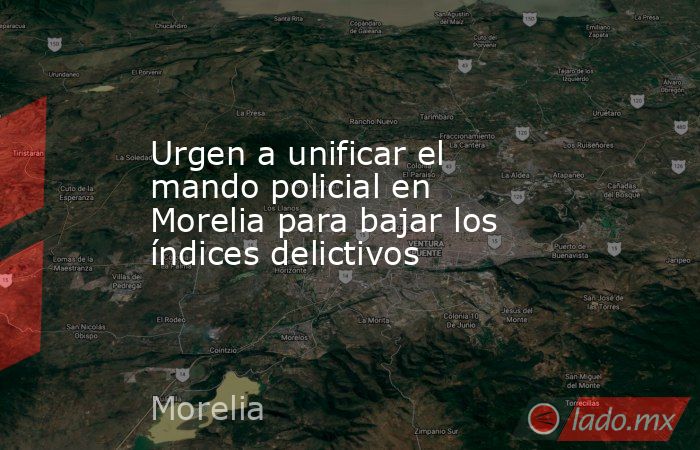 Urgen a unificar el mando policial en Morelia para bajar los índices delictivos. Noticias en tiempo real