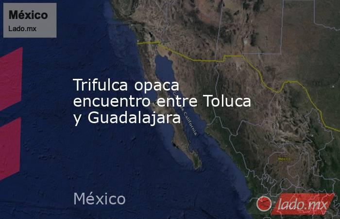 Trifulca opaca encuentro entre Toluca y Guadalajara. Noticias en tiempo real