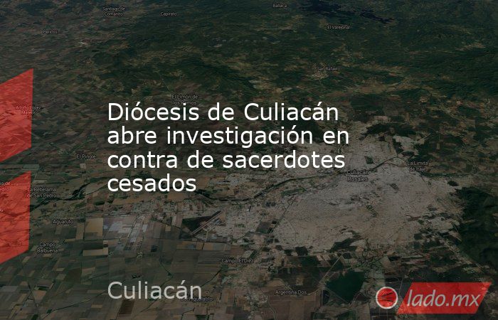 Diócesis de Culiacán abre investigación en contra de sacerdotes cesados. Noticias en tiempo real