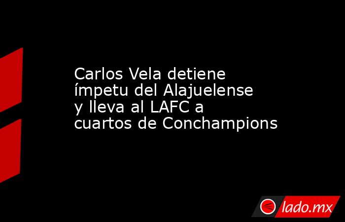 Carlos Vela detiene ímpetu del Alajuelense y lleva al LAFC a cuartos de Conchampions. Noticias en tiempo real