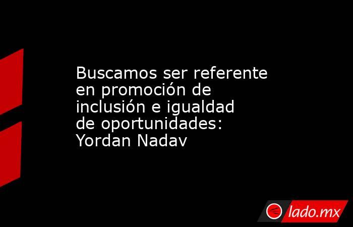 Buscamos ser referente en promoción de inclusión e igualdad de oportunidades: Yordan Nadav. Noticias en tiempo real