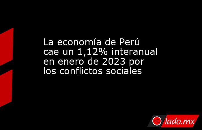 La economía de Perú cae un 1,12% interanual en enero de 2023 por los conflictos sociales. Noticias en tiempo real