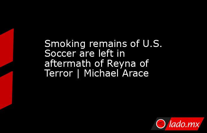 Smoking remains of U.S. Soccer are left in aftermath of Reyna of Terror | Michael Arace. Noticias en tiempo real