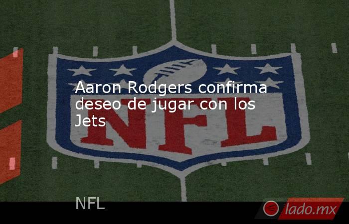 Aaron Rodgers confirma deseo de jugar con los Jets. Noticias en tiempo real