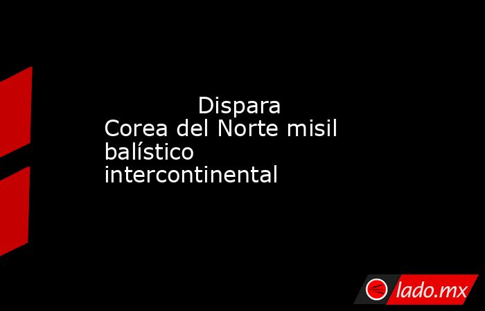             Dispara Corea del Norte misil balístico intercontinental            . Noticias en tiempo real