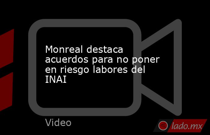 Monreal destaca acuerdos para no poner en riesgo labores del INAI. Noticias en tiempo real