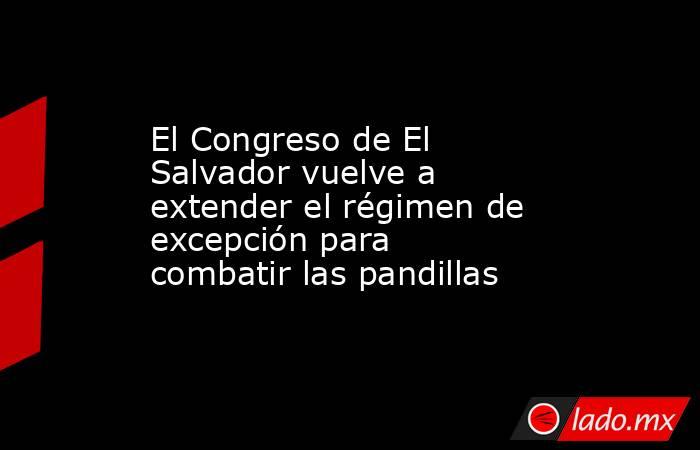El Congreso de El Salvador vuelve a extender el régimen de excepción para combatir las pandillas. Noticias en tiempo real