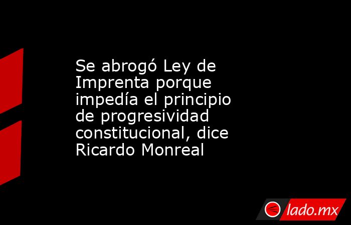 Se abrogó Ley de Imprenta porque impedía el principio de progresividad constitucional, dice Ricardo Monreal. Noticias en tiempo real