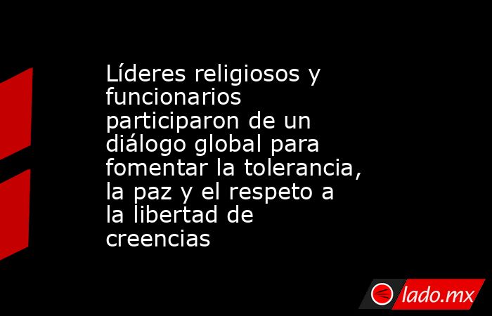 Líderes religiosos y funcionarios participaron de un diálogo global para fomentar la tolerancia, la paz y el respeto a la libertad de creencias. Noticias en tiempo real