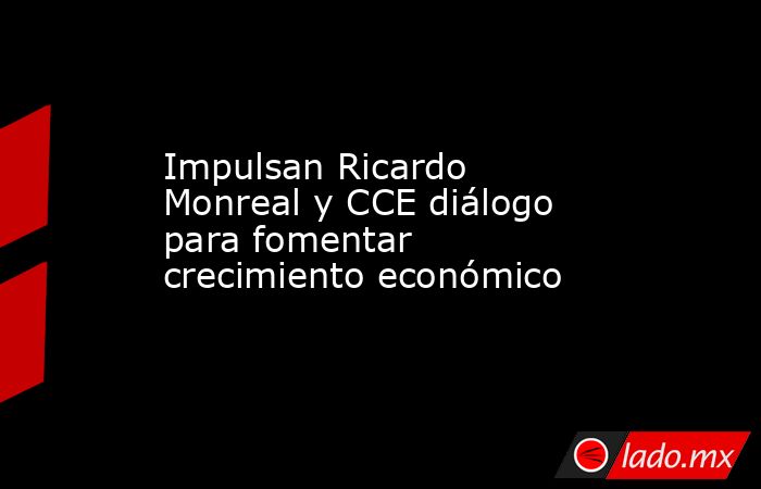 Impulsan Ricardo Monreal y CCE diálogo para fomentar crecimiento económico  . Noticias en tiempo real