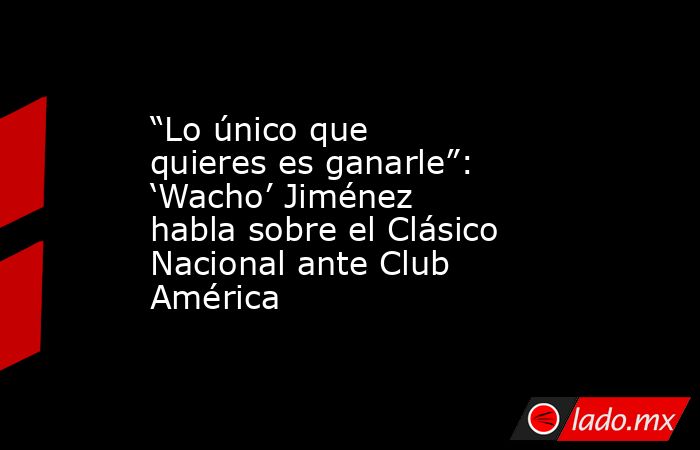 “Lo único que quieres es ganarle”: ‘Wacho’ Jiménez habla sobre el Clásico Nacional ante Club América. Noticias en tiempo real