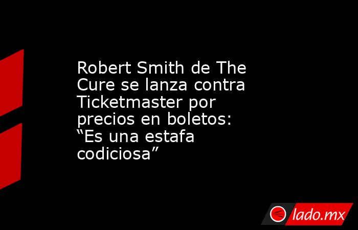 Robert Smith de The Cure se lanza contra Ticketmaster por precios en boletos: “Es una estafa codiciosa”. Noticias en tiempo real