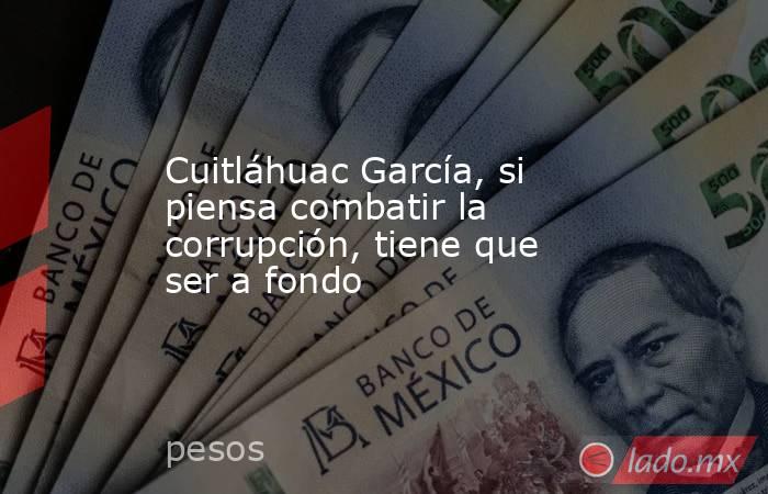 Cuitláhuac García, si piensa combatir la corrupción, tiene que ser a fondo. Noticias en tiempo real
