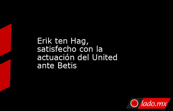 Erik ten Hag, satisfecho con la actuación del United ante Betis. Noticias en tiempo real