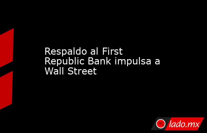 Respaldo al First Republic Bank impulsa a Wall Street. Noticias en tiempo real