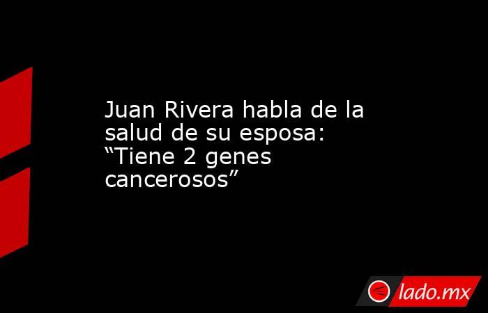 Juan Rivera habla de la salud de su esposa: “Tiene 2 genes cancerosos”. Noticias en tiempo real