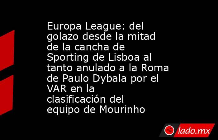 Europa League: del golazo desde la mitad de la cancha de Sporting de Lisboa al tanto anulado a la Roma de Paulo Dybala por el VAR en la clasificación del equipo de Mourinho. Noticias en tiempo real