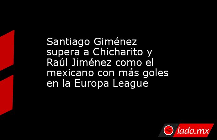 Santiago Giménez supera a Chicharito y Raúl Jiménez como el mexicano con más goles en la Europa League. Noticias en tiempo real