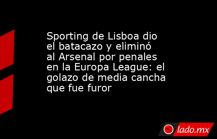 Sporting de Lisboa dio el batacazo y eliminó al Arsenal por penales en la Europa League: el golazo de media cancha que fue furor. Noticias en tiempo real