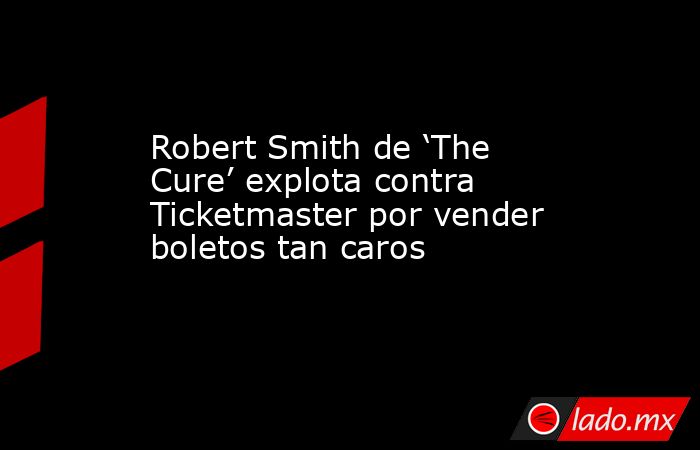 Robert Smith de ‘The Cure’ explota contra Ticketmaster por vender boletos tan caros. Noticias en tiempo real